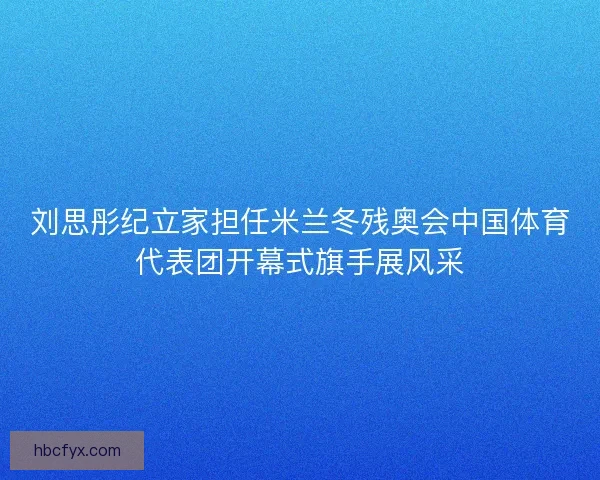 刘思彤纪立家担任米兰冬残奥会中国体育代表团开幕式旗手展风采