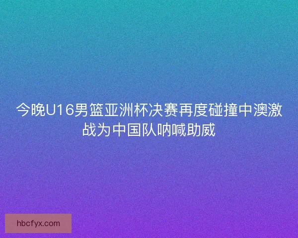 今晚U16男篮亚洲杯决赛再度碰撞中澳激战为中国队呐喊助威
