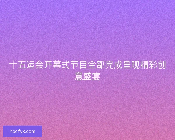 十五运会开幕式节目全部完成呈现精彩创意盛宴