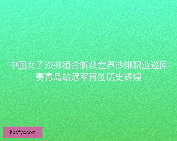 中国女子沙排组合斩获世界沙排职业巡回赛青岛站冠军再创历史辉煌
