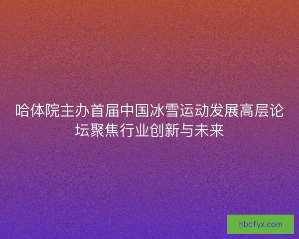哈体院主办首届中国冰雪运动发展高层论坛聚焦行业创新与未来