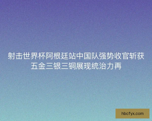 射击世界杯阿根廷站中国队强势收官斩获五金三银三铜展现统治力再