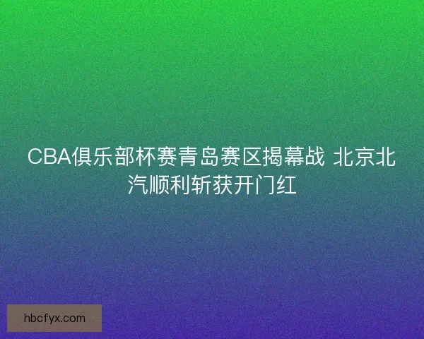 CBA俱乐部杯赛青岛赛区揭幕战 北京北汽顺利斩获开门红