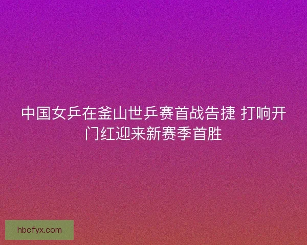 中国女乒在釜山世乒赛首战告捷 打响开门红迎来新赛季首胜